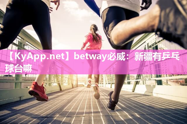 betway必威：新疆有乒乓球台嘛