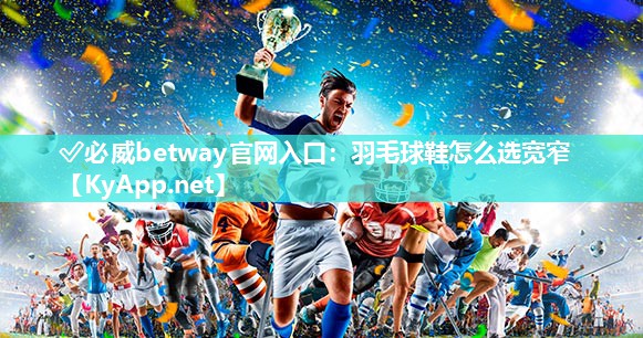 ✅必威betway官网入口：羽毛球鞋怎么选宽窄