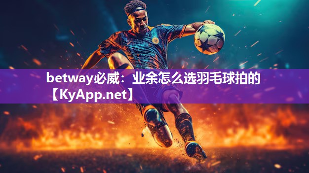 betway必威：业余怎么选羽毛球拍的