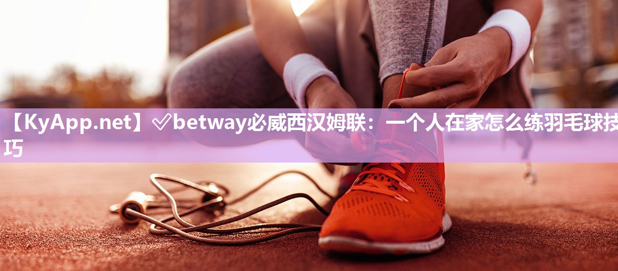 ✅betway必威西汉姆联：一个人在家怎么练羽毛球技巧