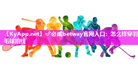 ✅必威betway官网入口：怎么样穿羽毛球拍线