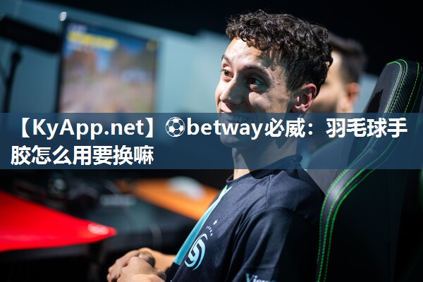 ⚽betway必威：羽毛球手胶怎么用要换嘛